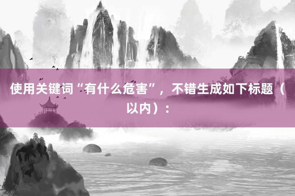 使用关键词“有什么危害”，不错生成如下标题（以内）：
