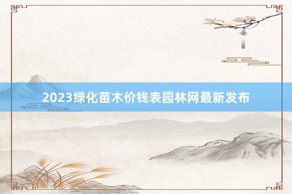 2023绿化苗木价钱表园林网最新发布