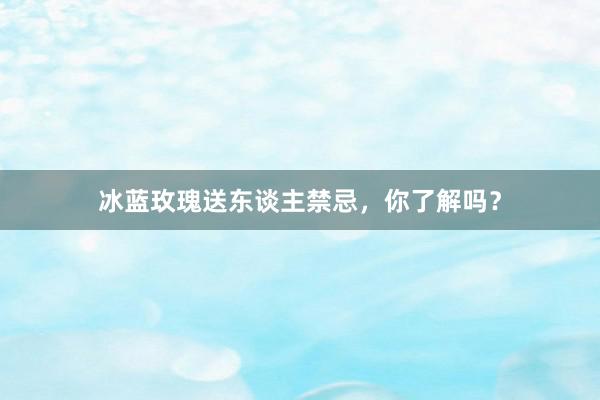冰蓝玫瑰送东谈主禁忌，你了解吗？