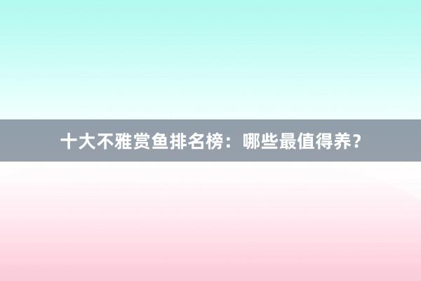十大不雅赏鱼排名榜：哪些最值得养？