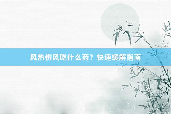 风热伤风吃什么药？快速缓解指南